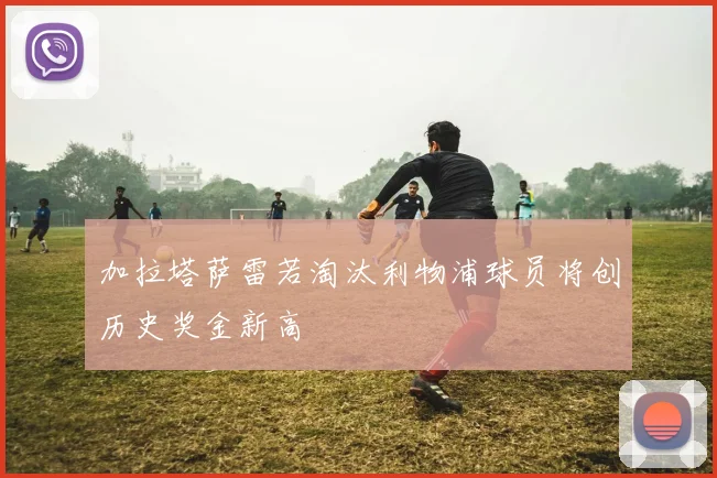 加拉塔萨雷若淘汰利物浦球员将创历史奖金新高