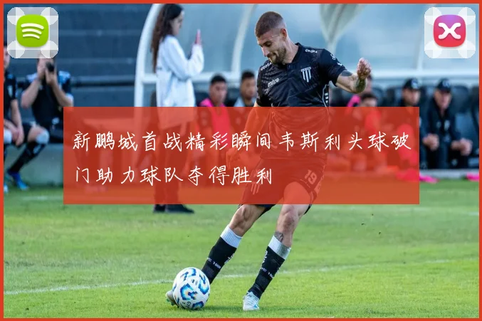 新鹏城首战精彩瞬间韦斯利头球破门助力球队夺得胜利
