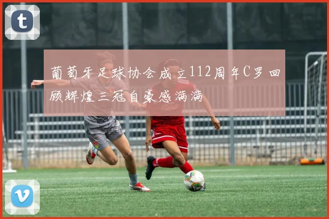 葡萄牙足球协会成立112周年C罗回顾辉煌三冠自豪感满满