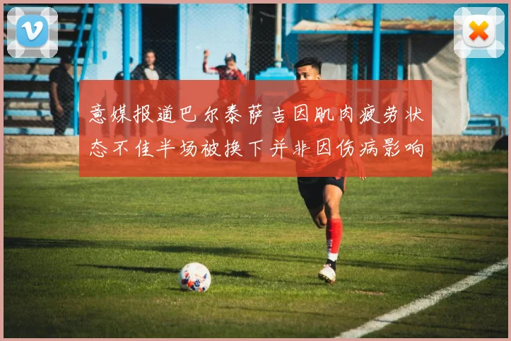 意媒报道巴尔泰萨吉因肌肉疲劳状态不佳半场被换下并非因伤病影响
