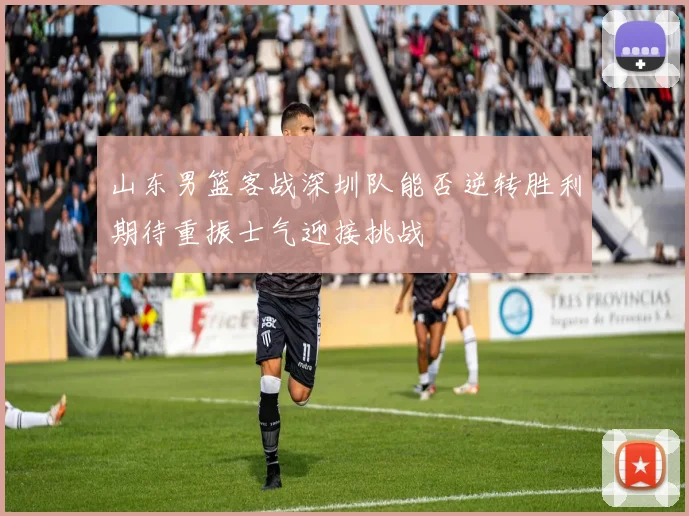 山东男篮客战深圳队能否逆转胜利期待重振士气迎接挑战