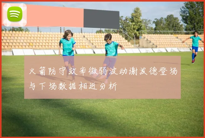 火箭防守效率微弱波动谢泼德登场与下场数据相近分析