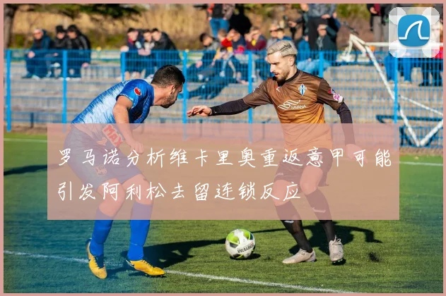 罗马诺分析维卡里奥重返意甲可能引发阿利松去留连锁反应