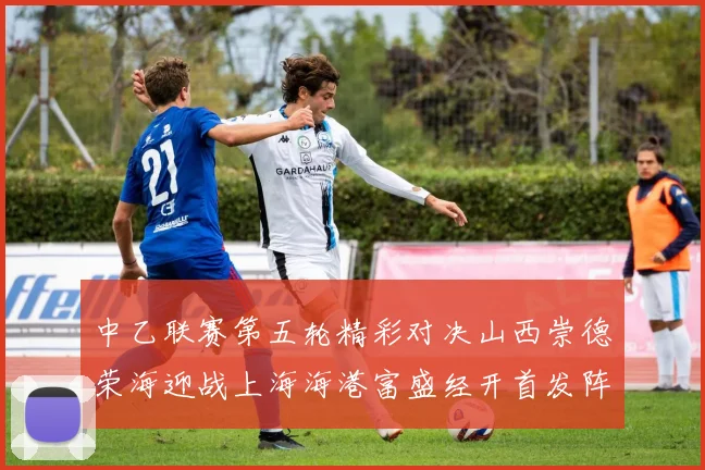 中乙联赛第五轮精彩对决山西崇德荣海迎战上海海港富盛经开首发阵容揭晓