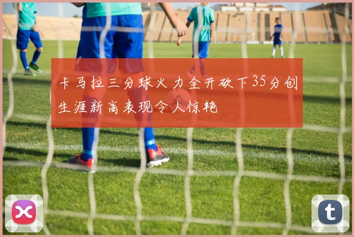 卡马拉三分球火力全开砍下35分创生涯新高表现令人惊艳
