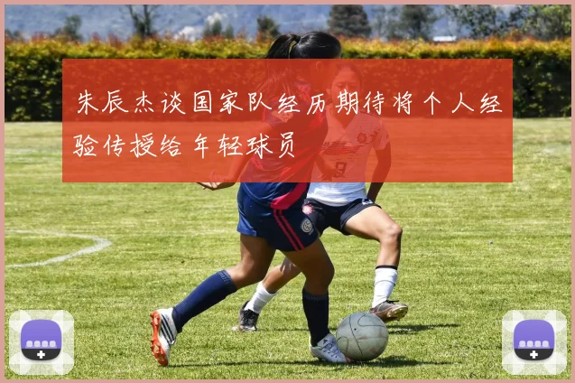 朱辰杰谈国家队经历期待将个人经验传授给年轻球员