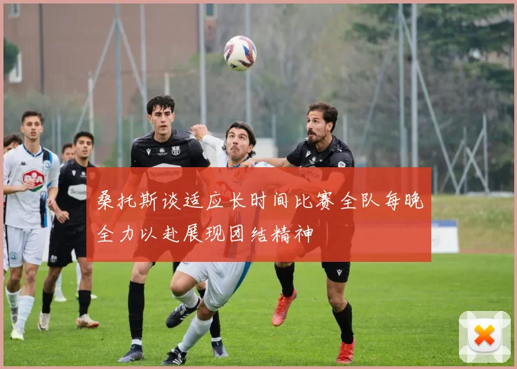 桑托斯谈适应长时间比赛全队每晚全力以赴展现团结精神
