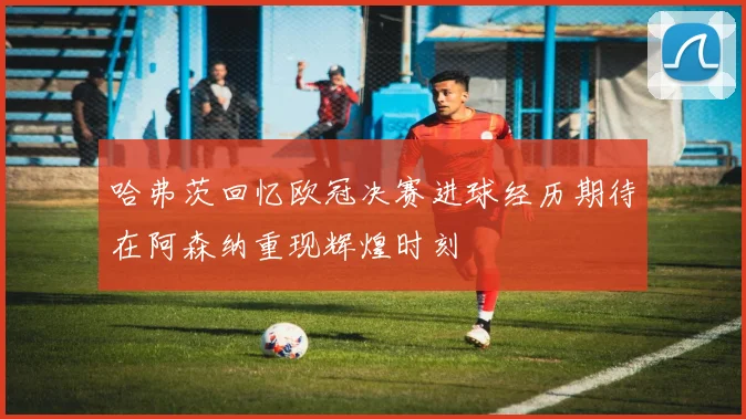 哈弗茨回忆欧冠决赛进球经历期待在阿森纳重现辉煌时刻