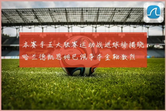 本赛季五大联赛运动战进球榜揭晓哈兰德凯恩姆巴佩争夺金靴激烈