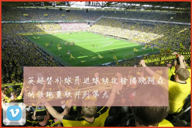 英超替补球员进球助攻榜揭晓阿森纳领跑曼联并列第九