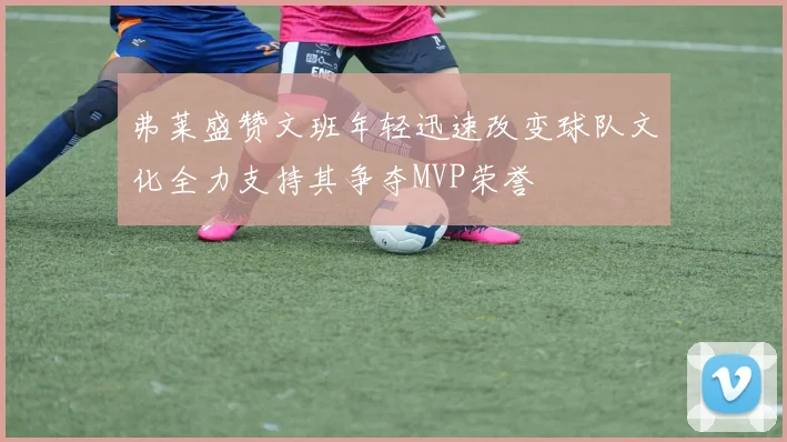 弗莱盛赞文班年轻迅速改变球队文化全力支持其争夺MVP荣誉