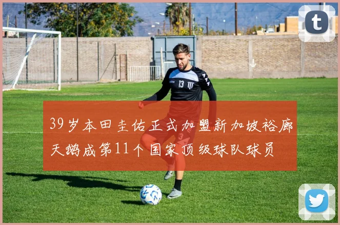 39岁本田圭佑正式加盟新加坡裕廊天鹅成第11个国家顶级球队球员