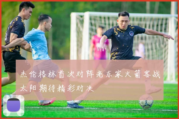 杰伦格林首次对阵老东家火箭客战太阳期待精彩对决