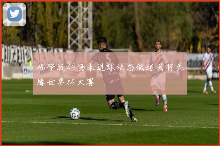福登近24场未进球状态低迷或将无缘世界杯大赛