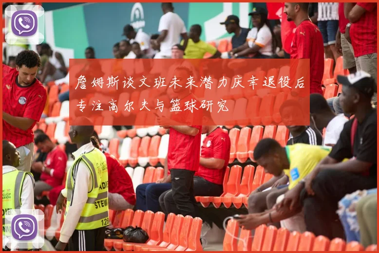 詹姆斯谈文班未来潜力庆幸退役后专注高尔夫与篮球研究